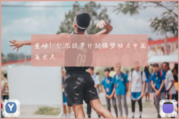 重磅！亿元投资计划强势助力中国高尔夫