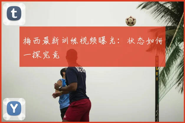 梅西最新训练视频曝光：状态如何一探究竟