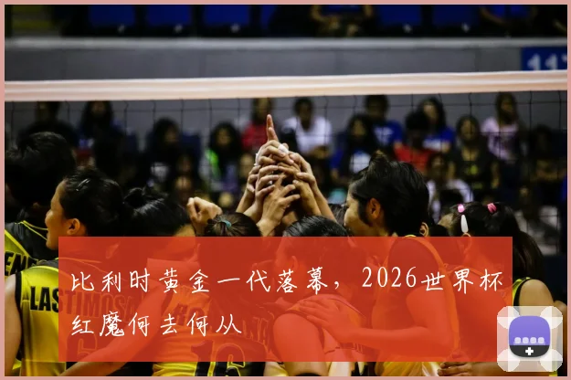比利时黄金一代落幕,2026世界杯红魔何去何从