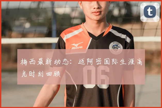梅西最新动态:迈阿密国际生涯高光时刻回顾