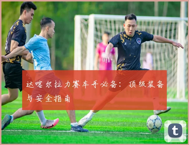 达喀尔拉力赛车手必备：顶级装备与安全指南