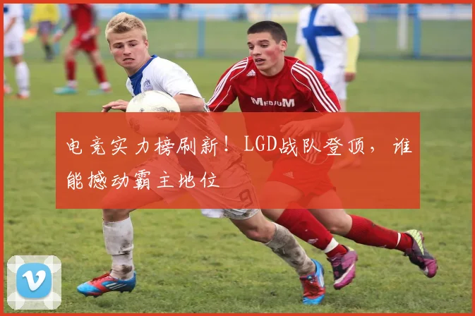 电竞实力榜刷新！LGD战队登顶，谁能撼动霸主地位