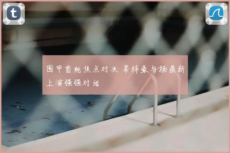 围甲首轮焦点对决 辜梓豪与杨鼎新上演强强对话