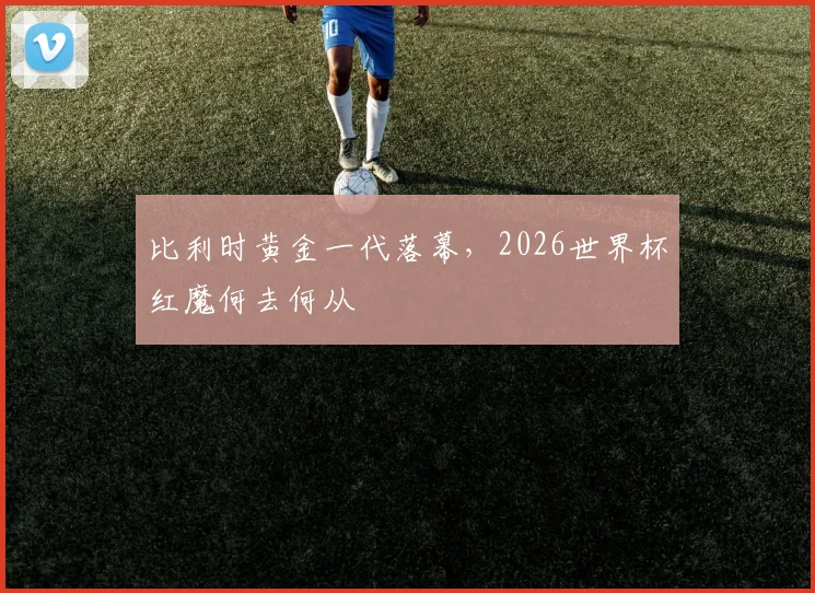 比利时黄金一代落幕，2026世界杯红魔何去何从