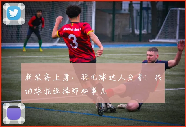 新装备上身，羽毛球达人分享：我的球拍选择那些事儿