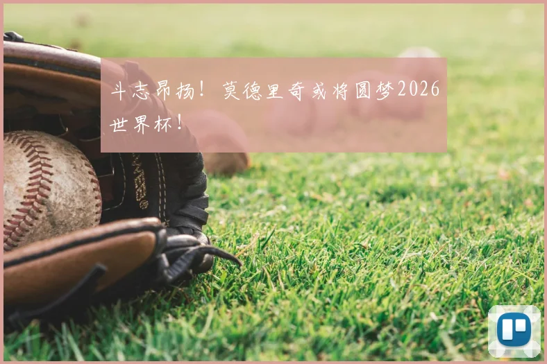 斗志昂扬！莫德里奇或将圆梦2026世界杯！