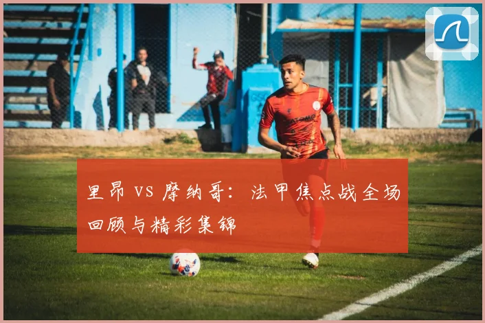 里昂 vs 摩纳哥：法甲焦点战全场回顾与精彩集锦