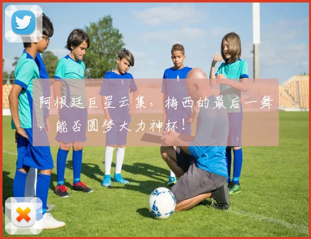 阿根廷巨星云集,梅西的最后一舞,能否圆梦大力神杯!