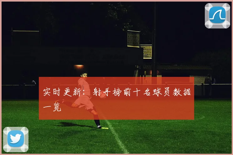 实时更新：射手榜前十名球员数据一览