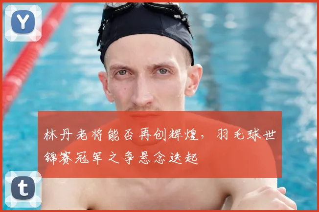 林丹老将能否再创辉煌，羽毛球世锦赛冠军之争悬念迭起