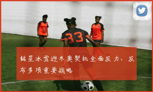 铭星冰雪迎冬奥契机全面发力，发布多项重要战略