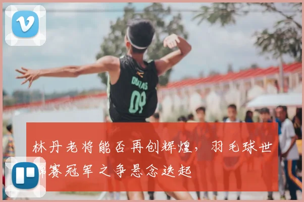 林丹老将能否再创辉煌，羽毛球世锦赛冠军之争悬念迭起