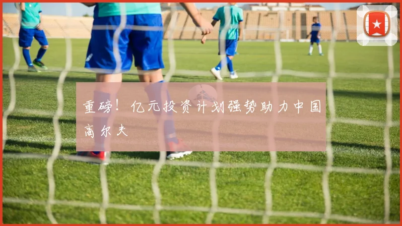 重磅！亿元投资计划强势助力中国高尔夫