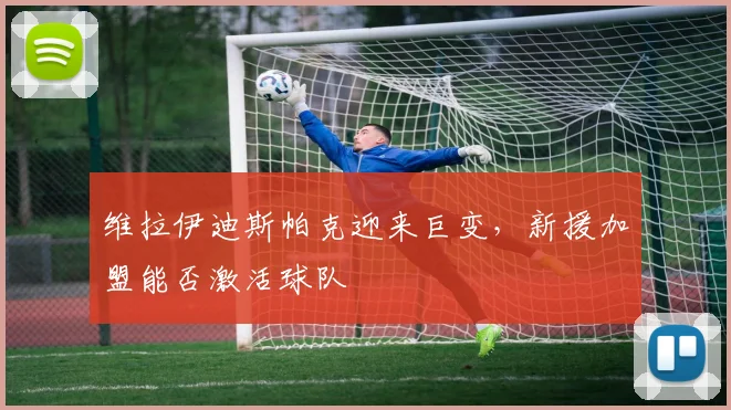 维拉伊迪斯帕克迎来巨变,新援加盟能否激活球队
