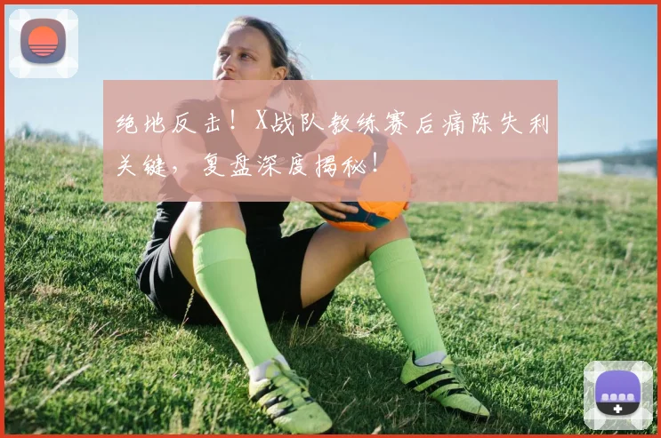 绝地反击！X战队教练赛后痛陈失利关键，复盘深度揭秘！