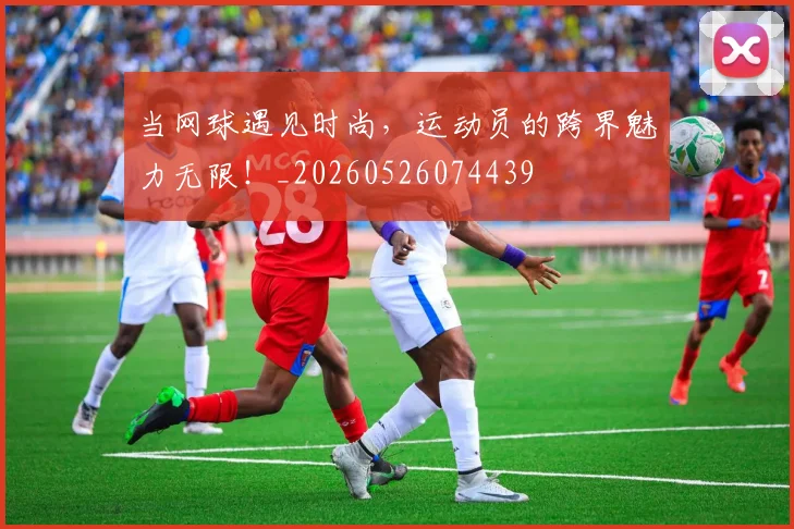 当网球遇见时尚，运动员的跨界魅力无限！_20260526074439