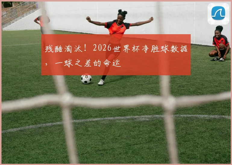 残酷淘汰！2026世界杯净胜球数据，一球之差的命运